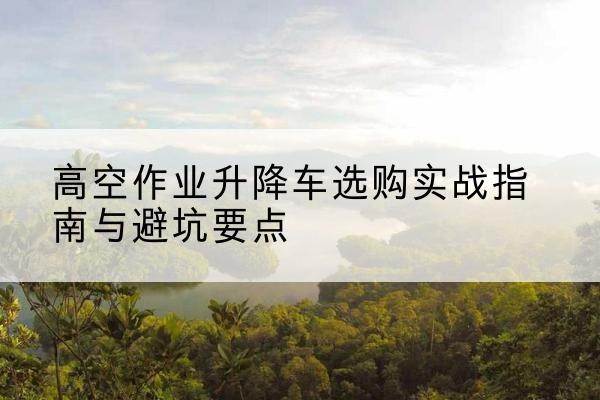 垦利升降车怎么选-高空作业升降车选购实战指南与避坑要点