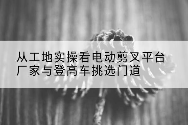 垦利电动剪叉升降平台厂家-从工地实操看电动剪叉平台厂家与登高车挑选门道