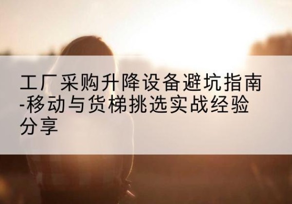 垦利移动式升降机怎么选-工厂采购升降设备避坑指南-移动与货梯挑选实战经验分享