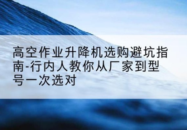 垦利升降平台厂家-高空作业升降机选购避坑指南-行内人教你从厂家到型号一次选对