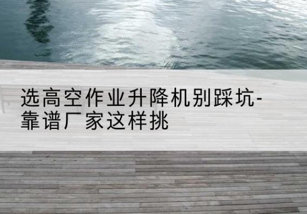 垦利剪叉式升降机厂家-选高空作业升降机别踩坑-靠谱厂家这样挑