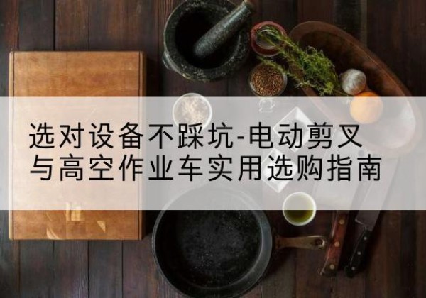 垦利电动剪叉升降平台怎么选-选对设备不踩坑-电动剪叉与高空作业车实用选购指南