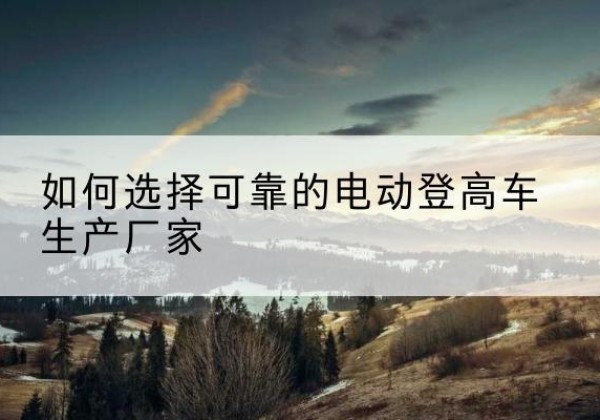 垦利电动登高车厂家-如何选择可靠的电动登高车生产厂家