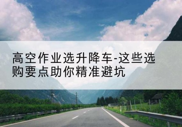 垦利升降车厂家-高空作业选升降车-这些选购要点助你*避坑