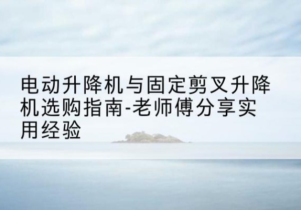垦利电动升降机怎么选-电动升降机与固定剪叉升降机选购指南-老师傅分享实用经验