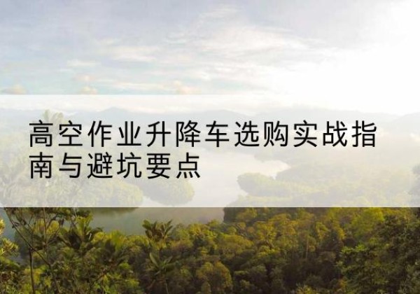 垦利升降车怎么选-高空作业升降车选购实战指南与避坑要点